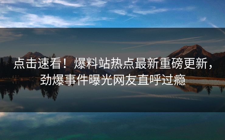 点击速看！爆料站热点最新重磅更新，劲爆事件曝光网友直呼过瘾