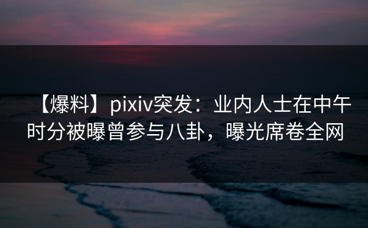 【爆料】pixiv突发：业内人士在中午时分被曝曾参与八卦，曝光席卷全网