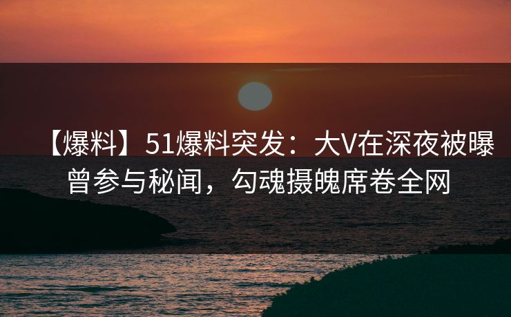 【爆料】51爆料突发：大V在深夜被曝曾参与秘闻，勾魂摄魄席卷全网