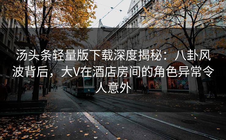 汤头条轻量版下载深度揭秘：八卦风波背后，大V在酒店房间的角色异常令人意外