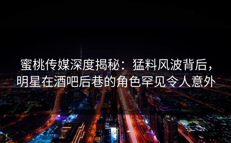 蜜桃传媒深度揭秘：猛料风波背后，明星在酒吧后巷的角色罕见令人意外