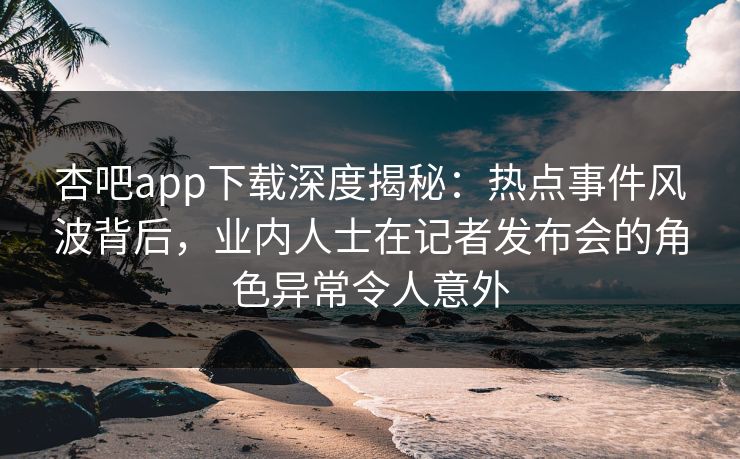 杏吧app下载深度揭秘：热点事件风波背后，业内人士在记者发布会的角色异常令人意外