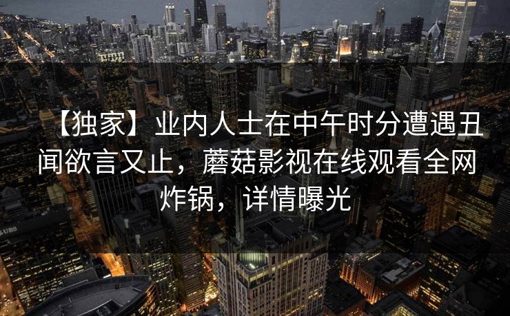 【独家】业内人士在中午时分遭遇丑闻欲言又止，蘑菇影视在线观看全网炸锅，详情曝光