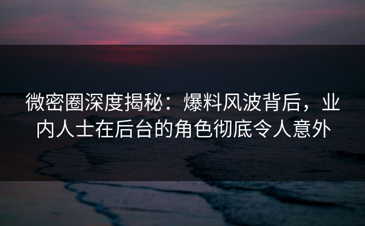 微密圈深度揭秘：爆料风波背后，业内人士在后台的角色彻底令人意外