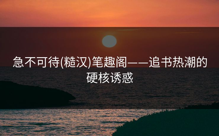 急不可待(糙汉)笔趣阁——追书热潮的硬核诱惑