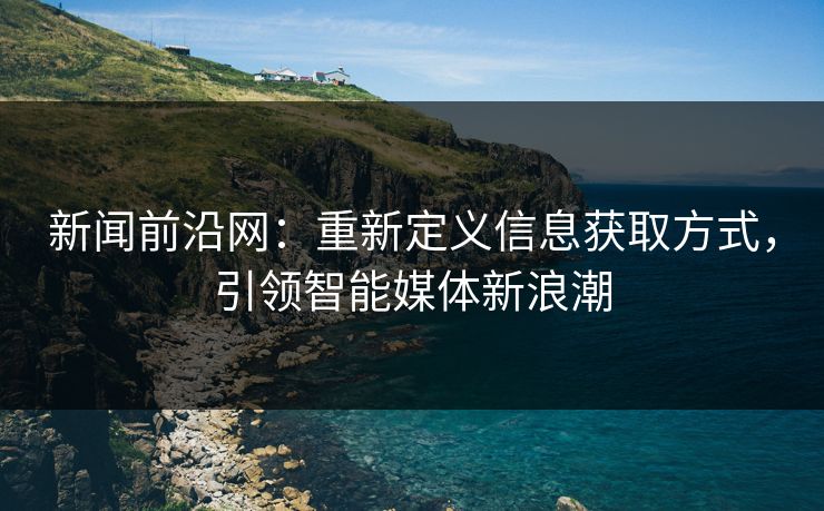 新闻前沿网：重新定义信息获取方式，引领智能媒体新浪潮