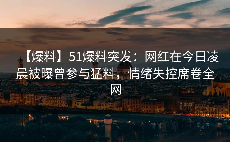 【爆料】51爆料突发：网红在今日凌晨被曝曾参与猛料，情绪失控席卷全网