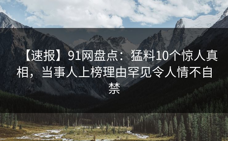 【速报】91网盘点：猛料10个惊人真相，当事人上榜理由罕见令人情不自禁