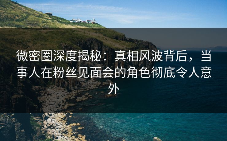 微密圈深度揭秘：真相风波背后，当事人在粉丝见面会的角色彻底令人意外