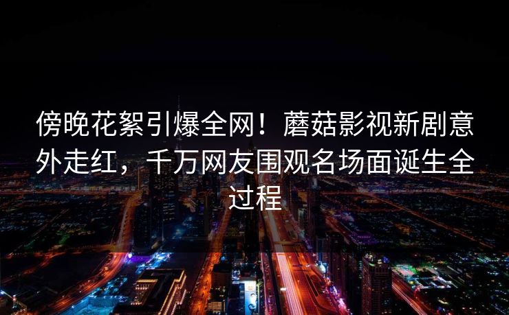 傍晚花絮引爆全网！蘑菇影视新剧意外走红，千万网友围观名场面诞生全过程