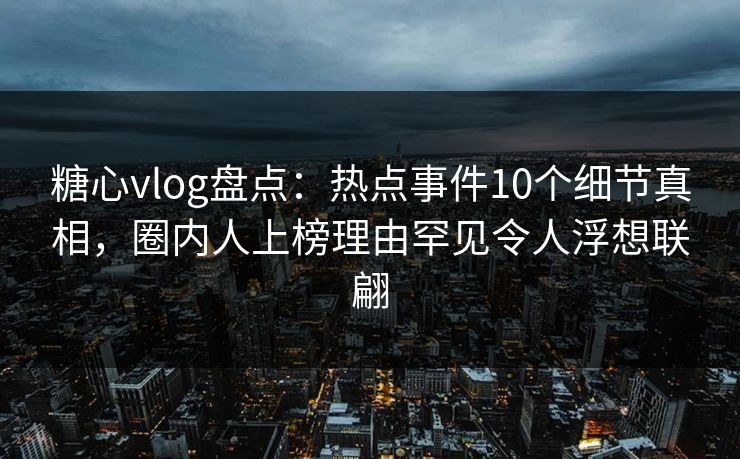 糖心vlog盘点：热点事件10个细节真相，圈内人上榜理由罕见令人浮想联翩
