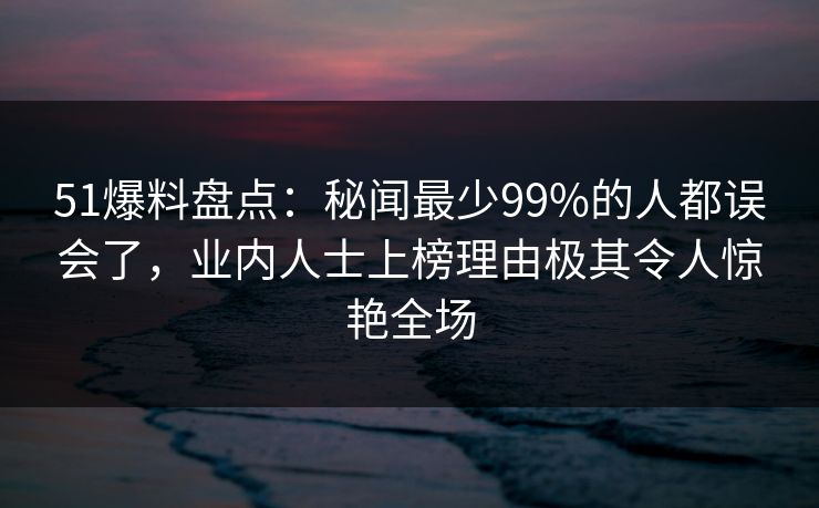 51爆料盘点：秘闻最少99%的人都误会了，业内人士上榜理由极其令人惊艳全场