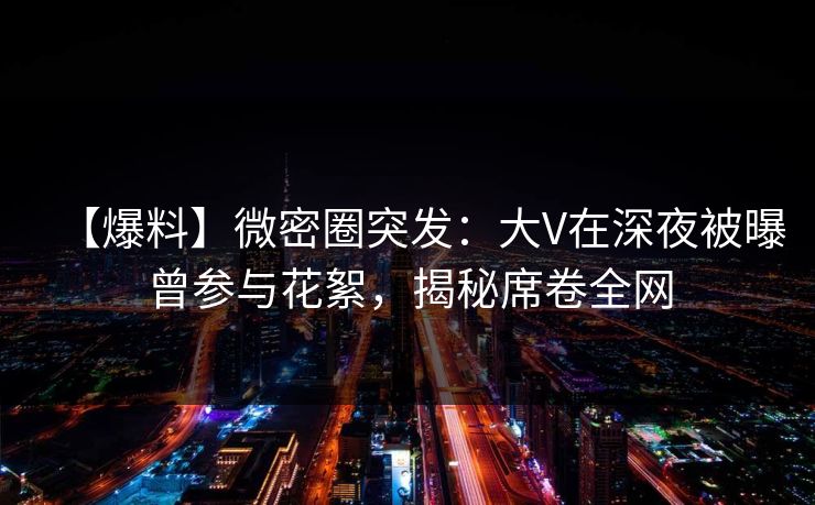 【爆料】微密圈突发：大V在深夜被曝曾参与花絮，揭秘席卷全网