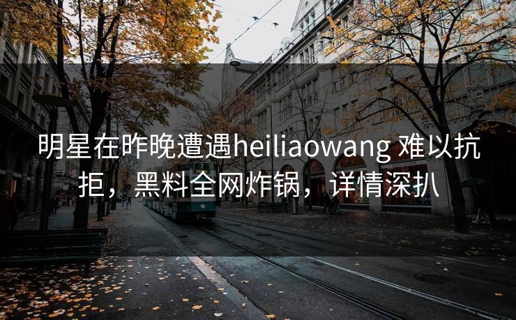 明星在昨晚遭遇heiliaowang 难以抗拒，黑料全网炸锅，详情深扒