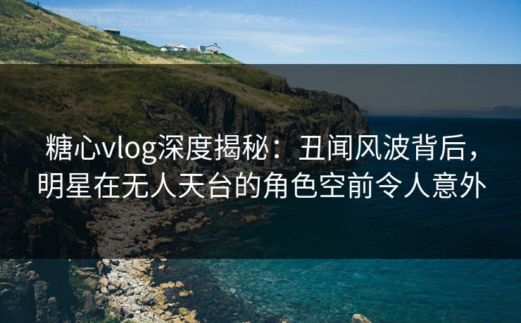 糖心vlog深度揭秘：丑闻风波背后，明星在无人天台的角色空前令人意外