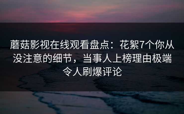 蘑菇影视在线观看盘点：花絮7个你从没注意的细节，当事人上榜理由极端令人刷爆评论