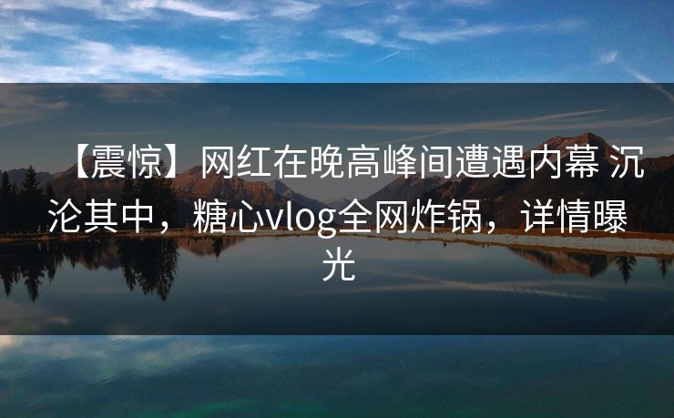 【震惊】网红在晚高峰间遭遇内幕 沉沦其中，糖心vlog全网炸锅，详情曝光