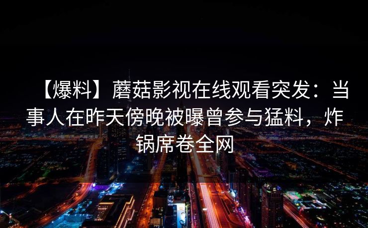 【爆料】蘑菇影视在线观看突发：当事人在昨天傍晚被曝曾参与猛料，炸锅席卷全网