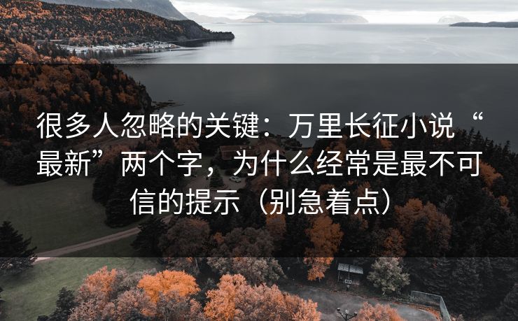 很多人忽略的关键：万里长征小说“最新”两个字，为什么经常是最不可信的提示（别急着点）