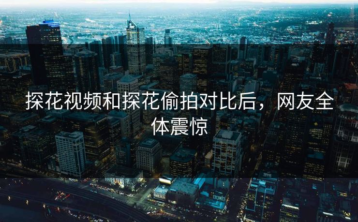 探花视频和探花偷拍对比后，网友全体震惊