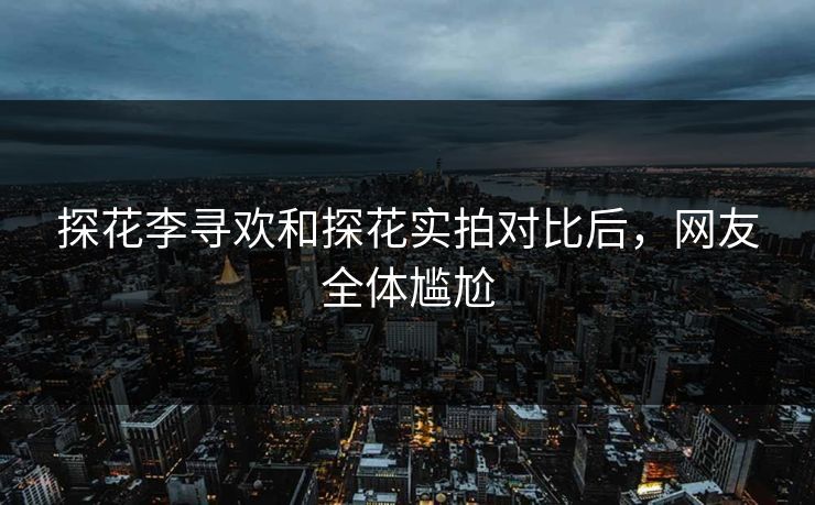 探花李寻欢和探花实拍对比后，网友全体尴尬