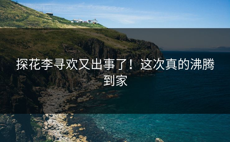 探花李寻欢又出事了！这次真的沸腾到家