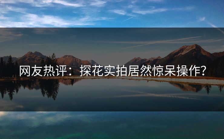 网友热评：探花实拍居然惊呆操作？