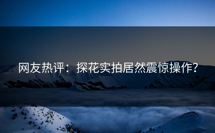网友热评：探花实拍居然震惊操作？