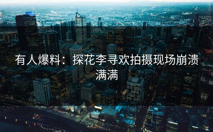 有人爆料：探花李寻欢拍摄现场崩溃满满