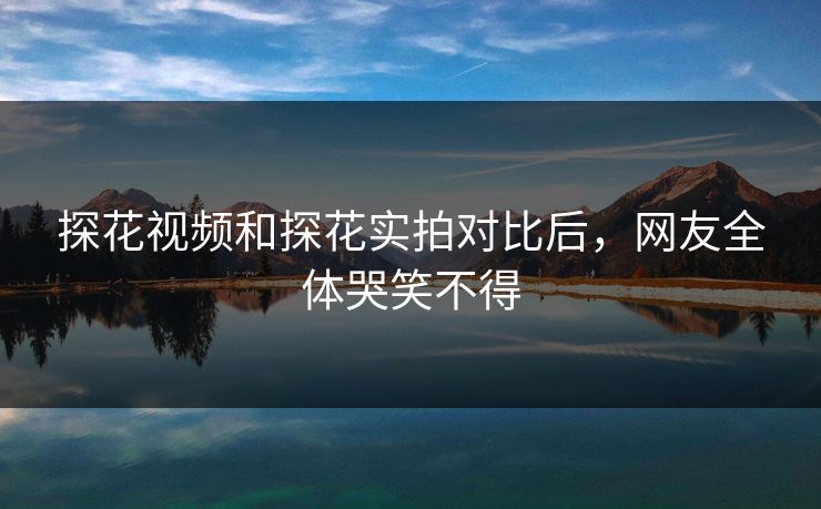 探花视频和探花实拍对比后，网友全体哭笑不得