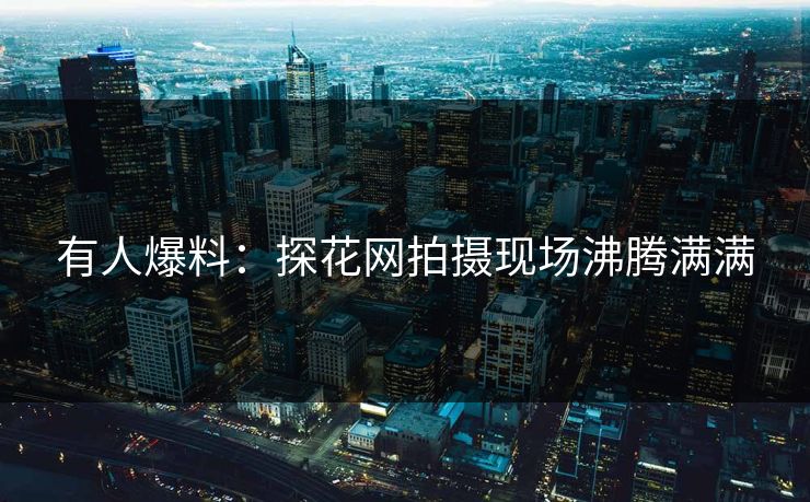 有人爆料：探花网拍摄现场沸腾满满