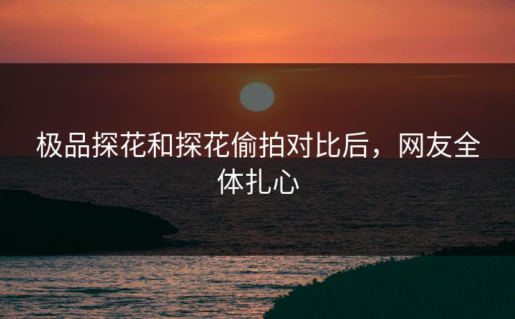 极品探花和探花偷拍对比后，网友全体扎心