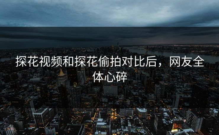 探花视频和探花偷拍对比后，网友全体心碎
