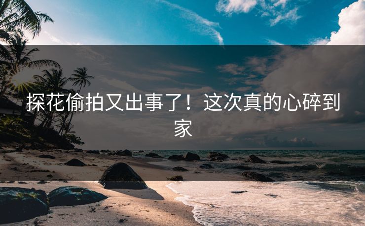 探花偷拍又出事了！这次真的心碎到家