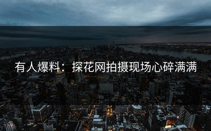 有人爆料：探花网拍摄现场心碎满满