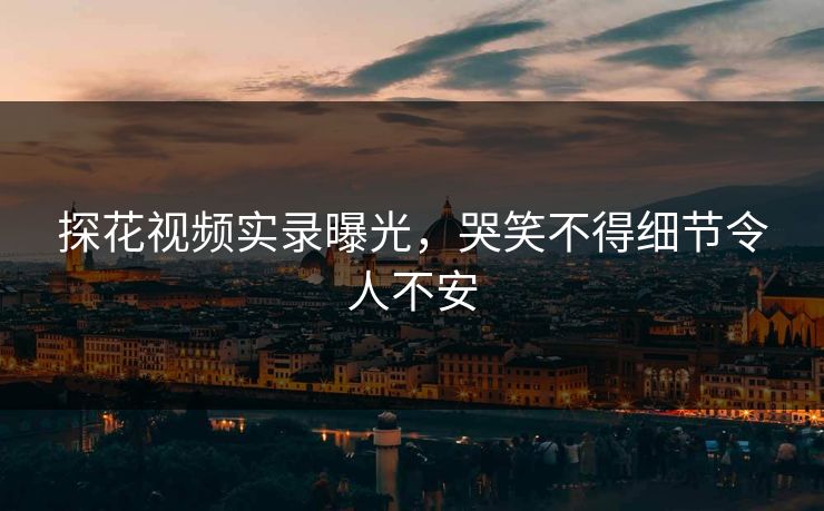 探花视频实录曝光，哭笑不得细节令人不安
