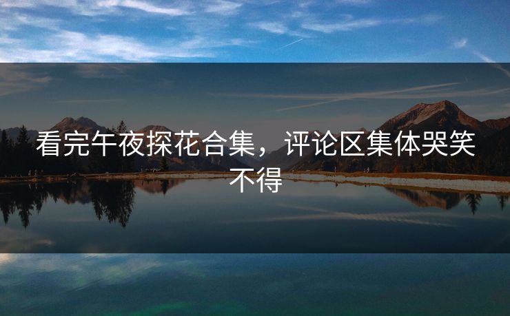 看完午夜探花合集，评论区集体哭笑不得