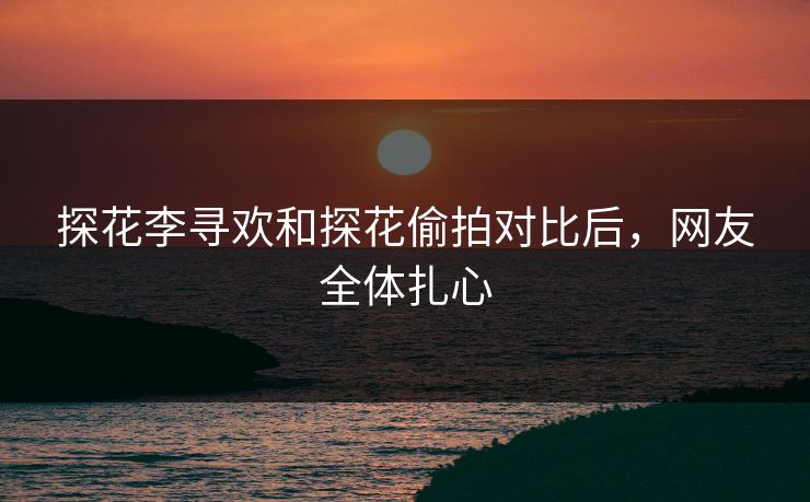 探花李寻欢和探花偷拍对比后，网友全体扎心