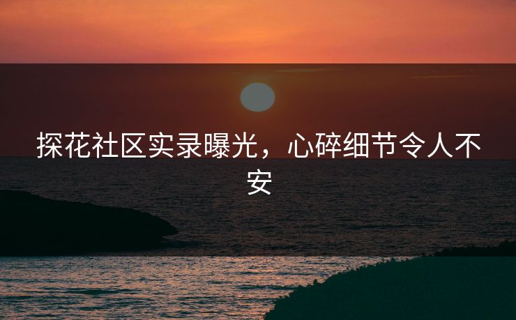 探花社区实录曝光，心碎细节令人不安