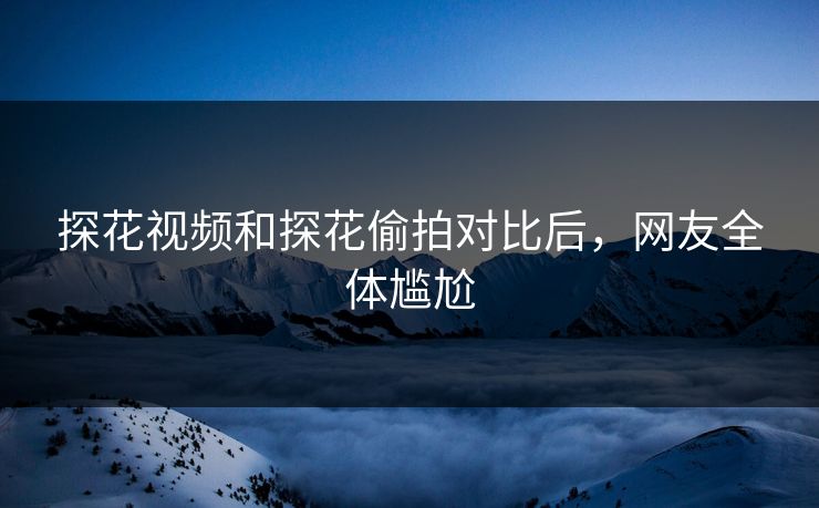 探花视频和探花偷拍对比后，网友全体尴尬