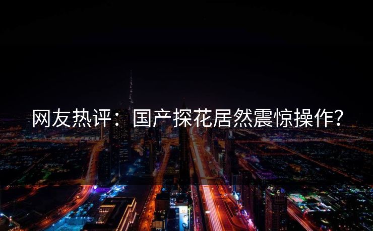 网友热评：国产探花居然震惊操作？