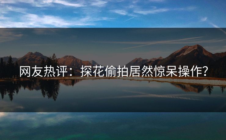 网友热评：探花偷拍居然惊呆操作？