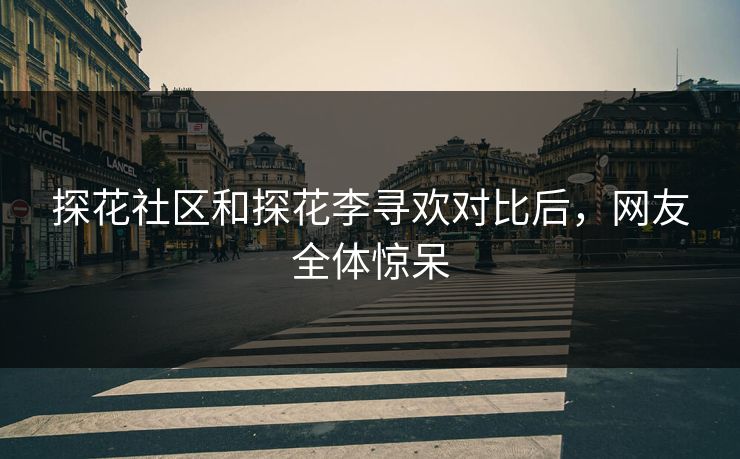 探花社区和探花李寻欢对比后，网友全体惊呆