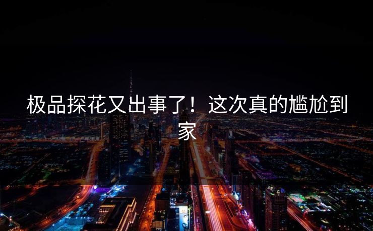 极品探花又出事了！这次真的尴尬到家