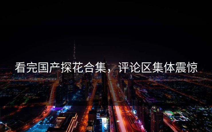 看完国产探花合集，评论区集体震惊