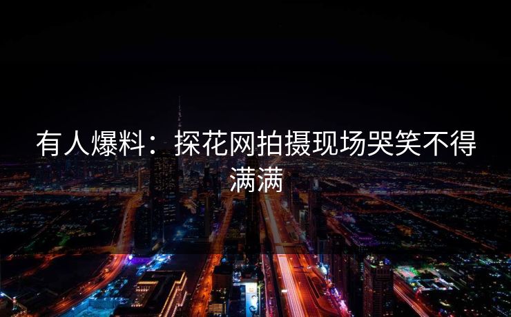 有人爆料：探花网拍摄现场哭笑不得满满