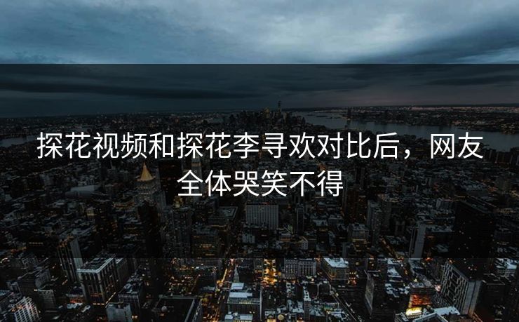 探花视频和探花李寻欢对比后，网友全体哭笑不得