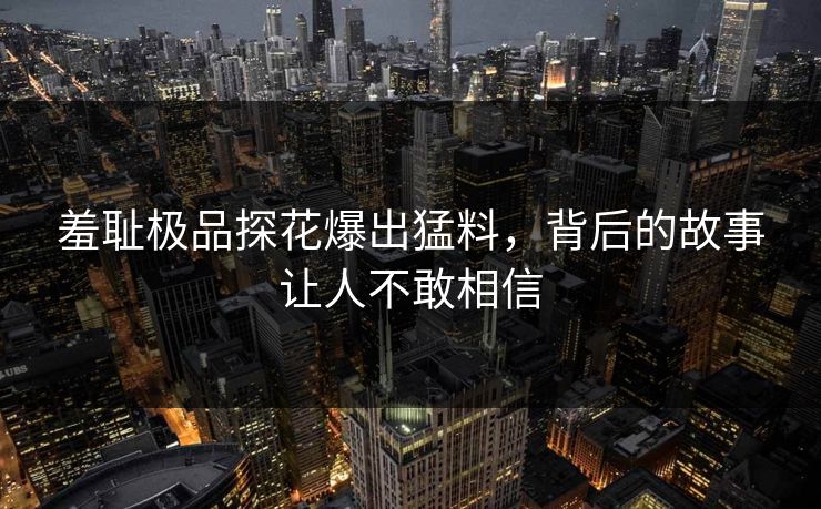 羞耻极品探花爆出猛料，背后的故事让人不敢相信