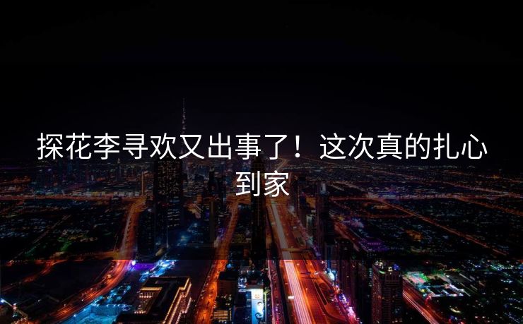 探花李寻欢又出事了！这次真的扎心到家