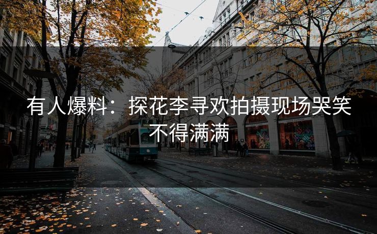 有人爆料：探花李寻欢拍摄现场哭笑不得满满